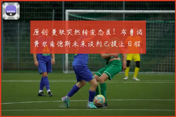 原创 曼联突然转变态度！布鲁诺・费尔南德斯未来谈判已提上日程