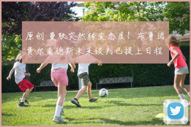 原创 曼联突然转变态度！布鲁诺・费尔南德斯未来谈判已提上日程