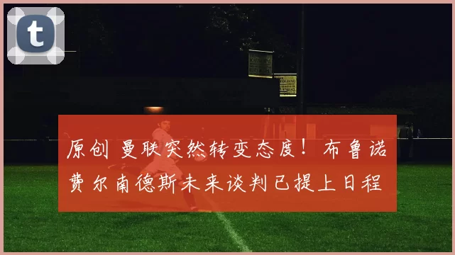 原创 曼联突然转变态度！布鲁诺・费尔南德斯未来谈判已提上日程