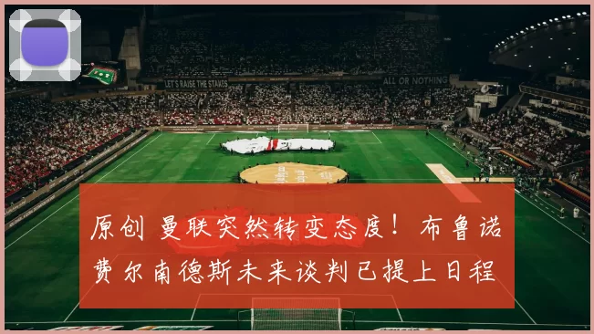 原创 曼联突然转变态度！布鲁诺・费尔南德斯未来谈判已提上日程