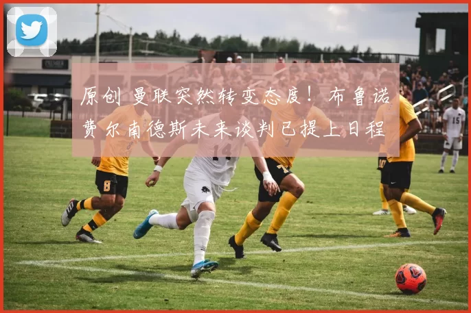 原创 曼联突然转变态度！布鲁诺・费尔南德斯未来谈判已提上日程