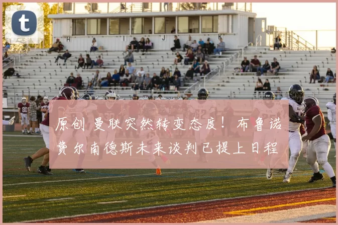 原创 曼联突然转变态度！布鲁诺・费尔南德斯未来谈判已提上日程