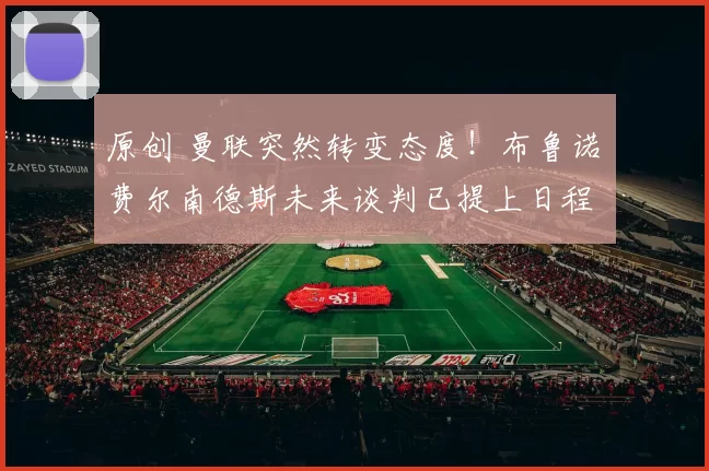 原创 曼联突然转变态度！布鲁诺・费尔南德斯未来谈判已提上日程