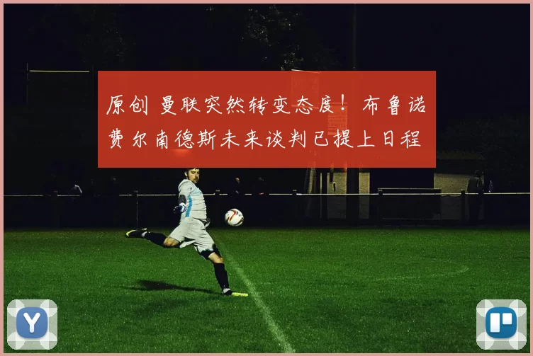 原创 曼联突然转变态度！布鲁诺・费尔南德斯未来谈判已提上日程