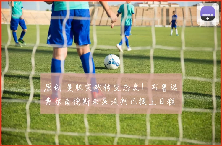 原创 曼联突然转变态度！布鲁诺・费尔南德斯未来谈判已提上日程