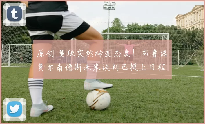 原创 曼联突然转变态度！布鲁诺・费尔南德斯未来谈判已提上日程