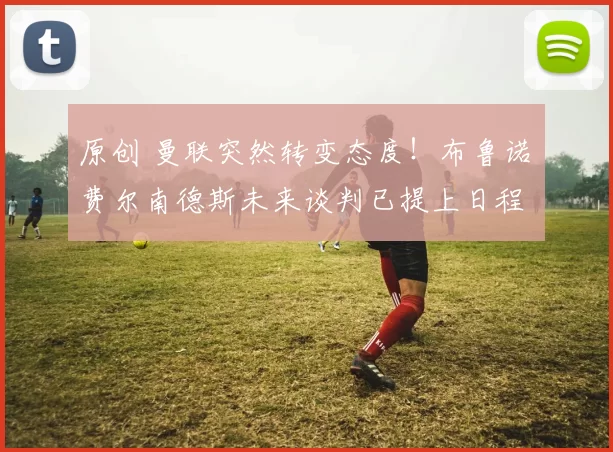 原创 曼联突然转变态度！布鲁诺・费尔南德斯未来谈判已提上日程