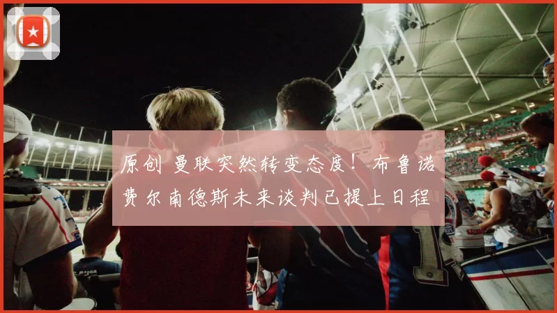 原创 曼联突然转变态度！布鲁诺・费尔南德斯未来谈判已提上日程