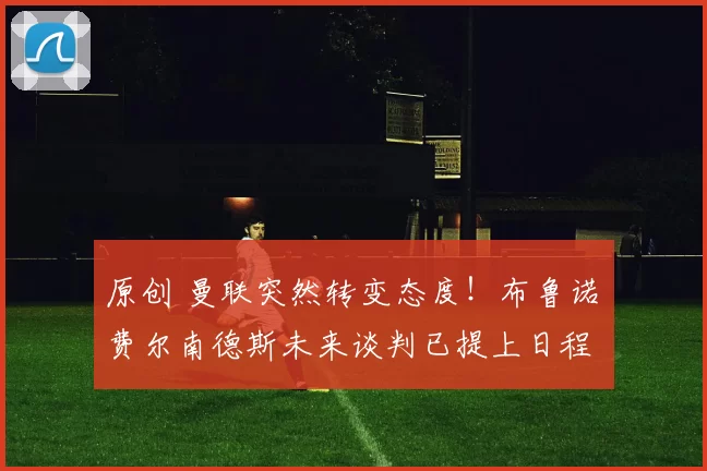 原创 曼联突然转变态度！布鲁诺・费尔南德斯未来谈判已提上日程