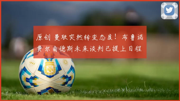 原创 曼联突然转变态度！布鲁诺・费尔南德斯未来谈判已提上日程