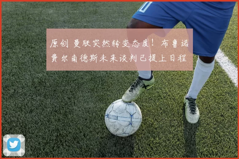 原创 曼联突然转变态度！布鲁诺・费尔南德斯未来谈判已提上日程