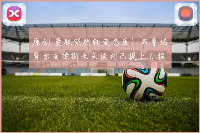 原创 曼联突然转变态度！布鲁诺・费尔南德斯未来谈判已提上日程