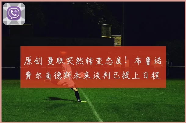 原创 曼联突然转变态度！布鲁诺・费尔南德斯未来谈判已提上日程