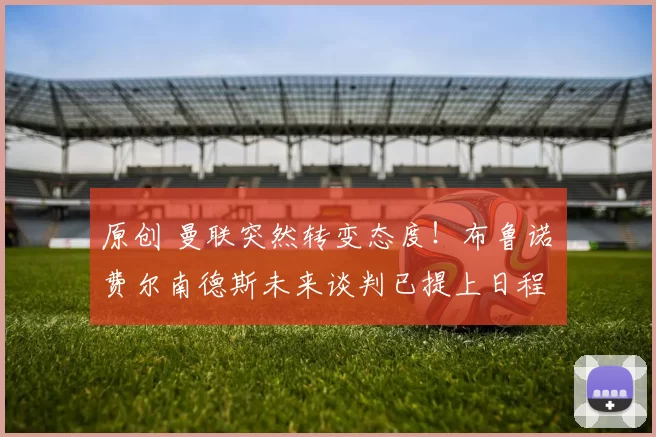 原创 曼联突然转变态度！布鲁诺・费尔南德斯未来谈判已提上日程