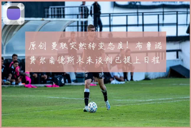 原创 曼联突然转变态度！布鲁诺・费尔南德斯未来谈判已提上日程