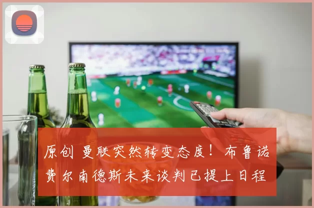 原创 曼联突然转变态度！布鲁诺・费尔南德斯未来谈判已提上日程