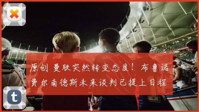 原创 曼联突然转变态度！布鲁诺・费尔南德斯未来谈判已提上日程