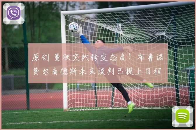 原创 曼联突然转变态度！布鲁诺・费尔南德斯未来谈判已提上日程