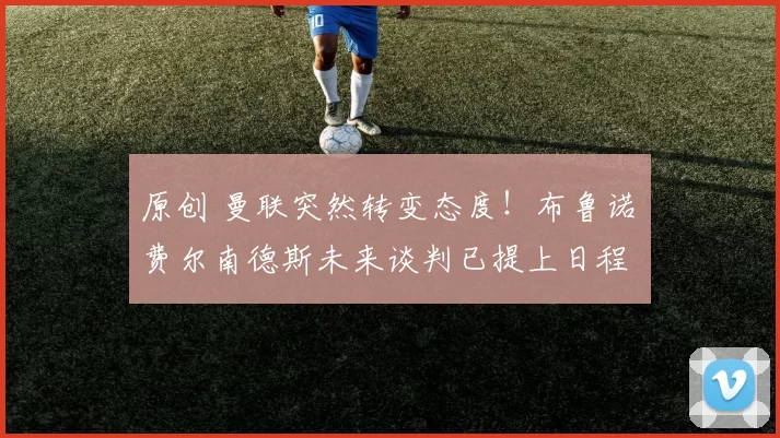 原创 曼联突然转变态度！布鲁诺・费尔南德斯未来谈判已提上日程