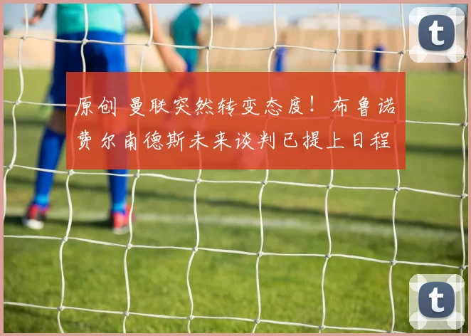 原创 曼联突然转变态度！布鲁诺・费尔南德斯未来谈判已提上日程