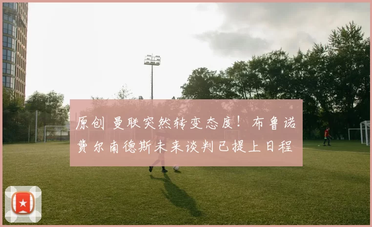 原创 曼联突然转变态度！布鲁诺・费尔南德斯未来谈判已提上日程