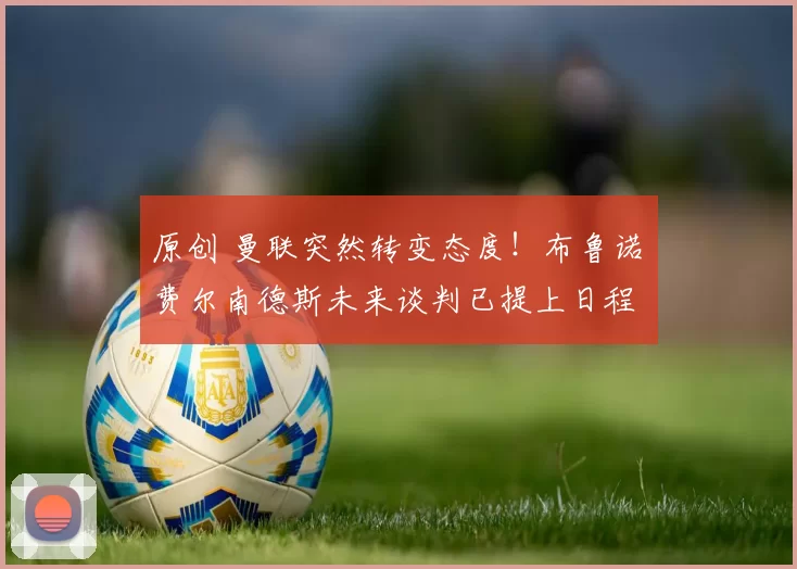 原创 曼联突然转变态度！布鲁诺・费尔南德斯未来谈判已提上日程