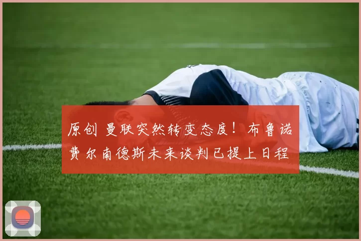 原创 曼联突然转变态度！布鲁诺・费尔南德斯未来谈判已提上日程