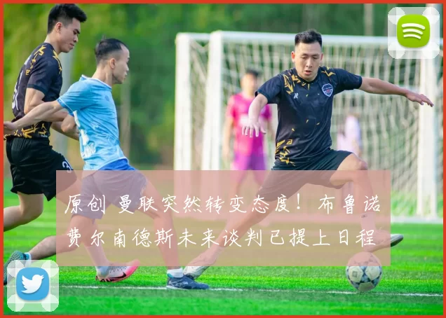 原创 曼联突然转变态度！布鲁诺・费尔南德斯未来谈判已提上日程