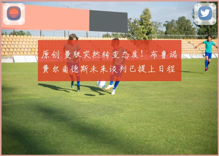 原创 曼联突然转变态度！布鲁诺・费尔南德斯未来谈判已提上日程