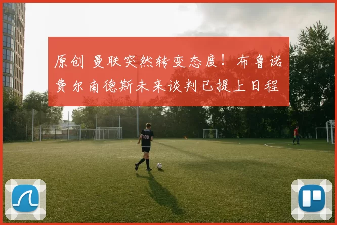 原创 曼联突然转变态度！布鲁诺・费尔南德斯未来谈判已提上日程