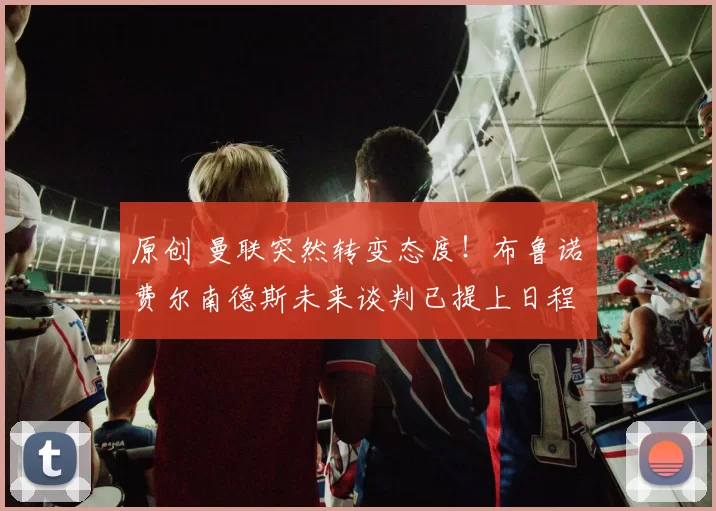 原创 曼联突然转变态度！布鲁诺・费尔南德斯未来谈判已提上日程