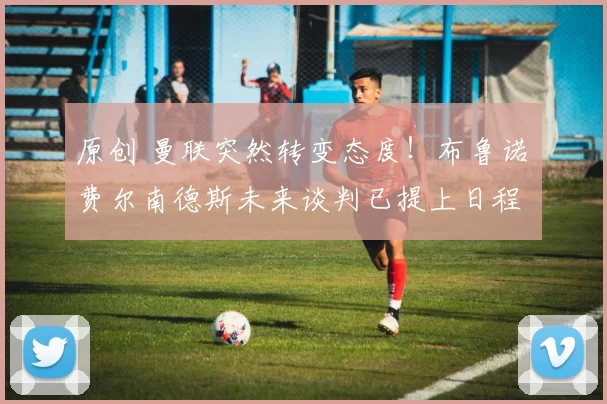 原创 曼联突然转变态度！布鲁诺・费尔南德斯未来谈判已提上日程