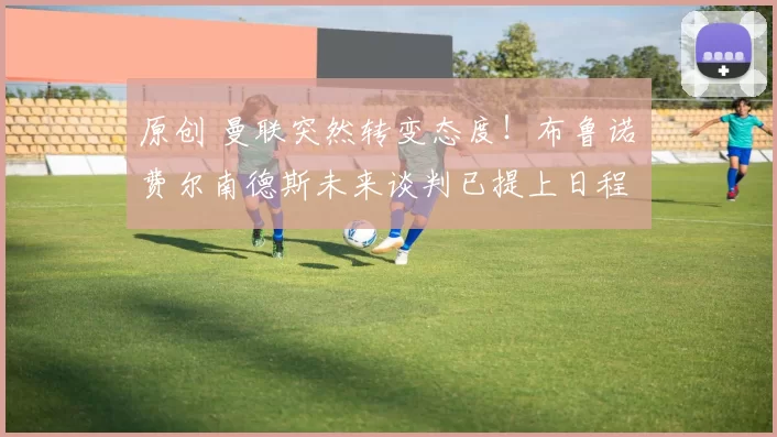 原创 曼联突然转变态度！布鲁诺・费尔南德斯未来谈判已提上日程