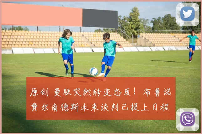 原创 曼联突然转变态度！布鲁诺・费尔南德斯未来谈判已提上日程