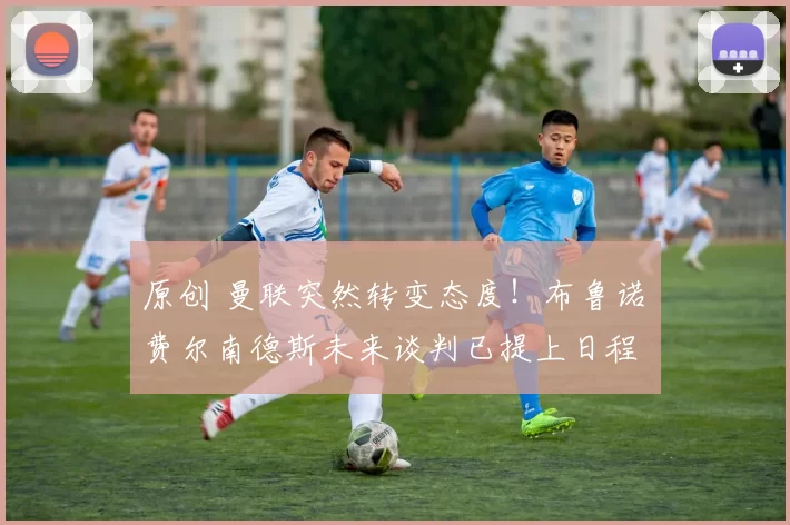 原创 曼联突然转变态度！布鲁诺・费尔南德斯未来谈判已提上日程