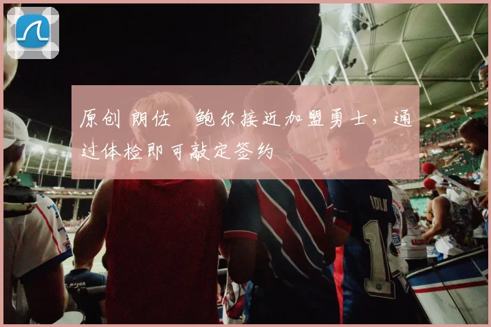 原创 朗佐・鲍尔接近加盟勇士，通过体检即可敲定签约