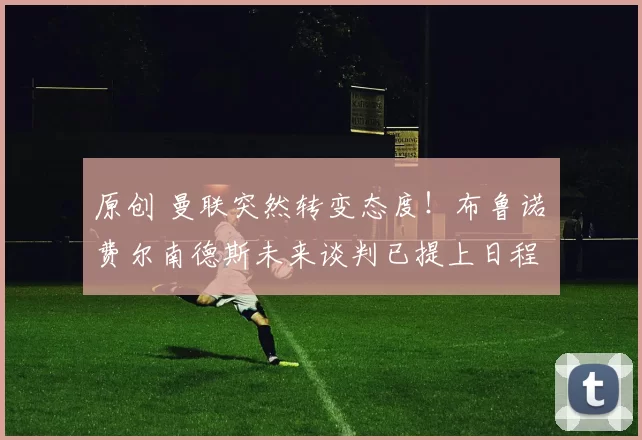 原创 曼联突然转变态度！布鲁诺・费尔南德斯未来谈判已提上日程