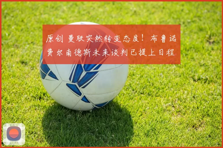 原创 曼联突然转变态度！布鲁诺・费尔南德斯未来谈判已提上日程