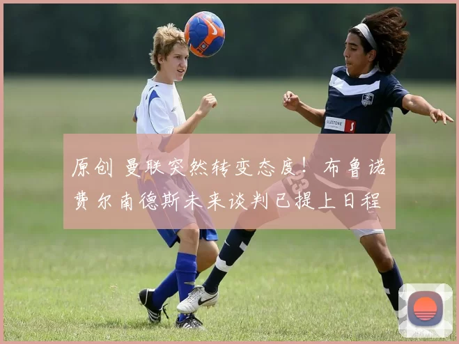 原创 曼联突然转变态度！布鲁诺・费尔南德斯未来谈判已提上日程