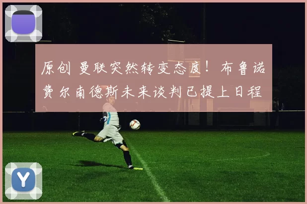 原创 曼联突然转变态度！布鲁诺・费尔南德斯未来谈判已提上日程