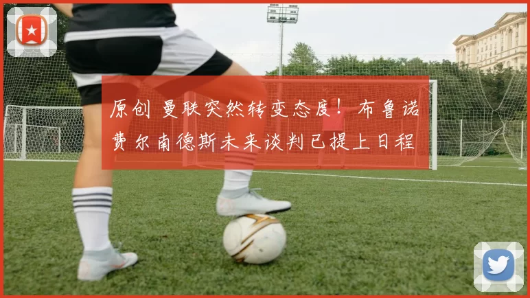 原创 曼联突然转变态度！布鲁诺・费尔南德斯未来谈判已提上日程