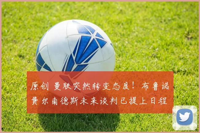 原创 曼联突然转变态度！布鲁诺・费尔南德斯未来谈判已提上日程