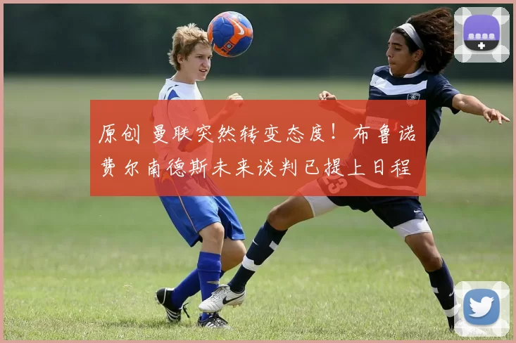 原创 曼联突然转变态度！布鲁诺・费尔南德斯未来谈判已提上日程