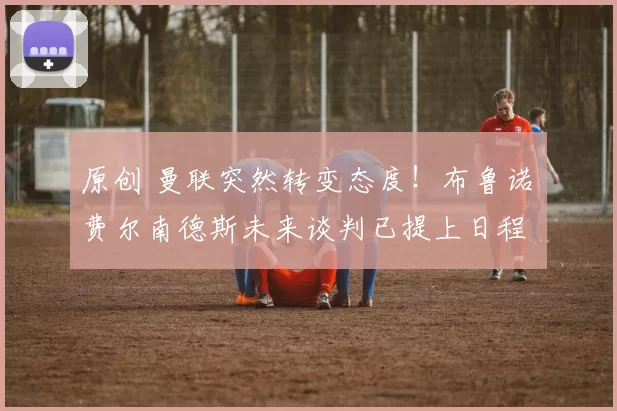 原创 曼联突然转变态度！布鲁诺・费尔南德斯未来谈判已提上日程