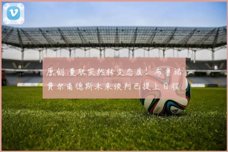 原创 曼联突然转变态度！布鲁诺・费尔南德斯未来谈判已提上日程