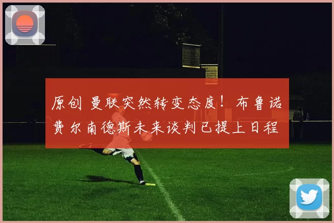 原创 曼联突然转变态度！布鲁诺・费尔南德斯未来谈判已提上日程