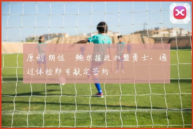 原创 朗佐・鲍尔接近加盟勇士，通过体检即可敲定签约