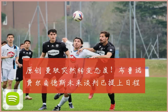 原创 曼联突然转变态度！布鲁诺・费尔南德斯未来谈判已提上日程