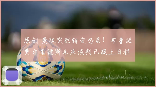 原创 曼联突然转变态度！布鲁诺・费尔南德斯未来谈判已提上日程