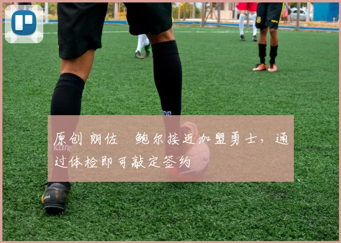 原创 朗佐・鲍尔接近加盟勇士，通过体检即可敲定签约